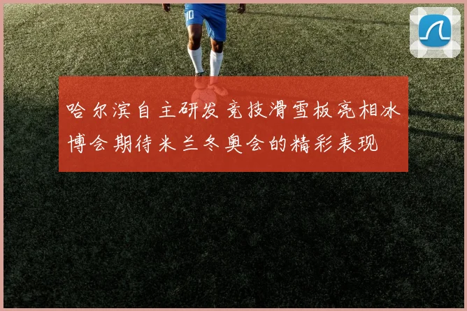哈尔滨自主研发竞技滑雪板亮相冰博会期待米兰冬奥会的精彩表现