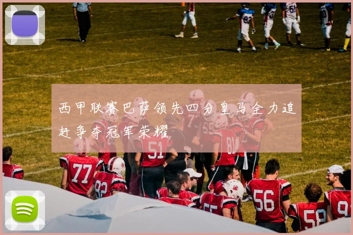 西甲联赛巴萨领先四分皇马全力追赶争夺冠军荣耀